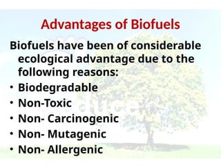 Advantages of Biofuels
Biofuels have been of considerable
ecological advantage due to the
following reasons:
• Biodegradable
• Non-Toxic
• Non- Carcinogenic
• Non- Mutagenic
• Non- Allergenic
 