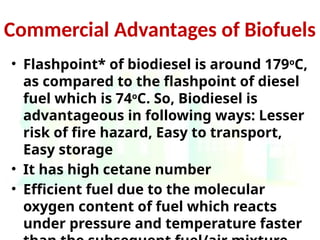 Commercial Advantages of Biofuels
• Flashpoint* of biodiesel is around 179o
C,
as compared to the flashpoint of diesel
fuel which is 74o
C. So, Biodiesel is
advantageous in following ways: Lesser
risk of fire hazard, Easy to transport,
Easy storage
• It has high cetane number
• Efficient fuel due to the molecular
oxygen content of fuel which reacts
under pressure and temperature faster
 
