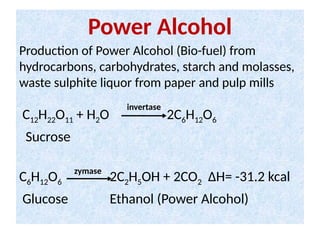 Power Alcohol
Production of Power Alcohol (Bio-fuel) from
hydrocarbons, carbohydrates, starch and molasses,
waste sulphite liquor from paper and pulp mills
C12H22O11 + H2O 2C6H12O6
Sucrose
C6H12O6 2C2H5OH + 2CO2 ΔH= -31.2 kcal
Glucose Ethanol (Power Alcohol)
invertase
zymase
 
