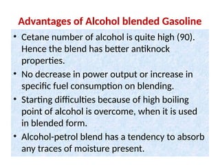 Advantages of Alcohol blended Gasoline
• Cetane number of alcohol is quite high (90).
Hence the blend has better antiknock
properties.
• No decrease in power output or increase in
specific fuel consumption on blending.
• Starting difficulties because of high boiling
point of alcohol is overcome, when it is used
in blended form.
• Alcohol-petrol blend has a tendency to absorb
any traces of moisture present.
 