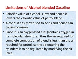 Limitations of Alcohol blended Gasoline
• Calorific value of alcohol is low and hence it
lowers the calorific value of petrol blend.
• Alcohol is easily oxidised to acids and hence can
cause corrosion.
• Since it is an oxygenated fuel (contains oxygen in
its molecular structure), thus the air required for
complete combustion of blend is less than the air
required for petrol, so the air entering the
cylinders is to be regulated by modifying the air
inlet.
 