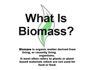 BIOMASS ENERGY
Biomass is organic matter derived from
living, or recently living
organisms.
It most often refers to plants or plant-
based materials which are not used for
food or feed.
 