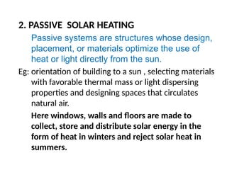 2. PASSIVE SOLAR HEATING
Passive systems are structures whose design,
placement, or materials optimize the use of
heat or light directly from the sun.
Eg: orientation of building to a sun , selecting materials
with favorable thermal mass or light dispersing
properties and designing spaces that circulates
natural air.
Here windows, walls and floors are made to
collect, store and distribute solar energy in the
form of heat in winters and reject solar heat in
summers.
 