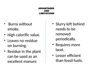 ADVANTAGES
AND
LIMITATIONS
• Burns without
smoke.
• High calorific value.
• Leaves no residue
on burning.
• Residue in the plant
can be used as an
excellent manure
• Slurry left behind
needs to be
removed
periodically.
• Requires more
land.
• Lesser efficient
than fossil fuels.
 