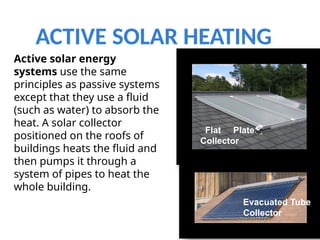 ACTIVE SOLAR HEATING
7
Evacuated Tube
Collector
Flat Plate
Collector
Active solar energy
systems use the same
principles as passive systems
except that they use a fluid
(such as water) to absorb the
heat. A solar collector
positioned on the roofs of
buildings heats the fluid and
then pumps it through a
system of pipes to heat the
whole building.
 