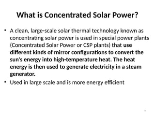 What is Concentrated Solar Power?
• A clean, large-scale solar thermal technology known as
concentrating solar power is used in special power plants
(Concentrated Solar Power or CSP plants) that use
different kinds of mirror configurations to convert the
sun's energy into high-temperature heat. The heat
energy is then used to generate electricity in a steam
generator.
• Used in large scale and is more energy efficient
9
 