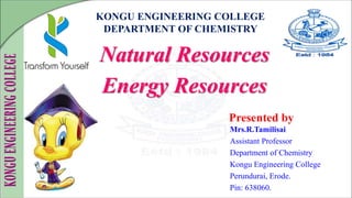 KONGU ENGINEERING COLLEGE
DEPARTMENT OF CHEMISTRY
Natural Resources
Energy Resources
Presented by
Mrs.R.Tamilisai
Assistant Professor
Department of Chemistry
Kongu Engineering College
Perundurai, Erode.
Pin: 638060.
 