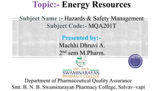 Topic:- Energy Resources
Subject Name :- Hazards & Safety Management
Subject Code:- MQA201T
Department of Pharmaceutical Quality Assurance
Smt. B. N. B. Swaminarayan Pharmacy College, Salvav–vapi
Presented by:-
Machhi Dhruvi A.
2nd sem M.Pharm.
 