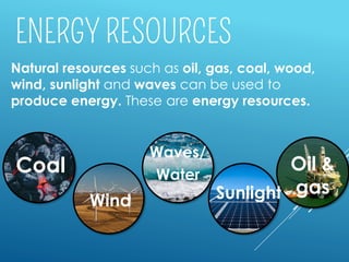 Natural resources such as oil, gas, coal, wood,
wind, sunlight and waves can be used to
produce energy. These are energy resources.
Coal
Sunlight
Oil &
gas
Waves/
Water
Wind
 