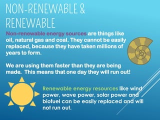 Non-renewable energy sources are things like
oil, natural gas and coal. They cannot be easily
replaced, because they have taken millions of
years to form.
We are using them faster than they are being
made. This means that one day they will run out!
Renewable energy resources like wind
power, wave power, solar power and
biofuel can be easily replaced and will
not run out.
 
