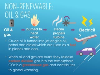 • Crude oil is turned into jet engine oil,
petrol and diesel which are used as a fuel
in planes and cars.
• When oil and gas are burnt they release
carbon dioxide gas into the atmosphere.
CO2 is a greenhouse gas and contributes
to global warming.
Oil &
gas
steam
propels
turbine
burned to
heat
water
Electricit
y
 