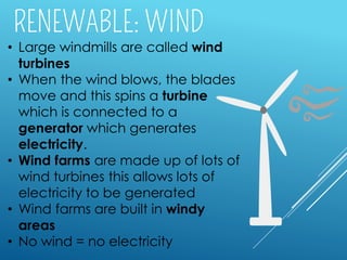 • Large windmills are called wind
turbines
• When the wind blows, the blades
move and this spins a turbine
which is connected to a
generator which generates
electricity.
• Wind farms are made up of lots of
wind turbines this allows lots of
electricity to be generated
• Wind farms are built in windy
areas
• No wind = no electricity
 