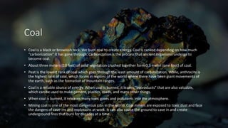 Coal
• Coal is a black or brownish rock. We burn coal to create energy. Coal is ranked depending on how much
“carbonization” it has gone through. Carbonization is the process that ancient organisms undergo to
become coal.
• About three meters (10 feet) of solid vegetation crushed together form 0.3 meter (one foot) of coal.
• Peat is the lowest rank of coal which goes through the least amount of carbonization. While, anthracite is
the highest rank of coal, which forms in regions of the world where there have been giant movements of
the earth, such as the formation of mountain ranges.
• Coal is a reliable source of energy. When coal is burned, it leaves “byproducts” that are also valuable,
which can be used to make cement, plastics, roads, and many other things.
• When coal is burned, it releases many toxic gases and pollutants into the atmosphere.
• Mining coal is one of the most dangerous jobs in the world. Coal miners are exposed to toxic dust and face
the dangers of cave-ins and explosions at work. It can also cause the ground to cave in and create
underground fires that burn for decades at a time.
 