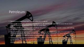 Petroleum
• Petroleum is a liquid fossil fuel. It is also called oil or crude oil.
• Most of the world’s oil is still deep under the ground. We drill through the earth to access the oil. Some
deposits are on land, and others are under the ocean floor.
• Once the oil has been drilled, it must be refined. Oil contains many chemicals besides carbon, and refining
the oil takes some of these chemicals out.
• About half the world’s petroleum is converted into gasoline. In the form of gasoline, it is a portable source
of energy that gives us the power to drive places. The rest can be processed and used in liquid products
such as nail polish and rubbing alcohol, or solid products such as water pipes, shoes, crayons, roofing etc.
• However, burning gasoline is harmful to the environment. It releases hazardous gases and fumes into the
air we breathe. There is also the possibility of an oil spill. If there is a problem with the drilling machinery,
the oil can explode out of the well and spill into the ocean or surrounding land. Oil spills are environmental
disasters, especially offshore spills.
 
