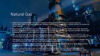 Natural Gas
• Natural gas is another fossil fuel that is trapped underground in reservoirs. It is mostly made up
of methane. There is so much natural gas underground that it is measured in millions, billions, or trillions of
cubic meters.
• Natural gas is found in deposits a few hundred meters underground. In order to get natural gas out of the
ground, companies drill straight down. However, natural gas does not form in big open pockets. Natural gas
is trapped in rock formations that can stretch for kilometers.
• We use natural gas for heating and cooking. Natural gas can also be burned to generate electricity. We rely
on natural gas to give power to lights, televisions, air conditioners, and kitchen appliances in our homes.
• Natural gas can also be turned into a liquid form, called liquid natural gas (LNG). LNG is much cleaner than
any other fossil fuels. LNG can even be a replacement for gasoline.
• Natural gas is relatively inexpensive to extract, and is a “cleaner” fossil fuel than oil or coal. When natural
gas is burned, it only releases carbon dioxide and water vapor.
• However, extracting natural gas can cause environmental problems. Fracturing rocks can cause mini-
earthquakes. The high-pressure water and chemicals that are forced underground can also leak to other
sources of water.
 