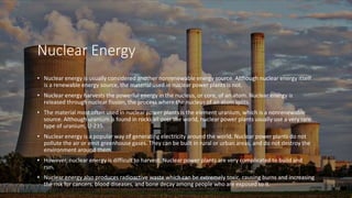 Nuclear Energy
• Nuclear energy is usually considered another nonrenewable energy source. Although nuclear energy itself
is a renewable energy source, the material used in nuclear power plants is not.
• Nuclear energy harvests the powerful energy in the nucleus, or core, of an atom. Nuclear energy is
released through nuclear fission, the process where the nucleus of an atom splits.
• The material most often used in nuclear power plants is the element uranium, which is a nonrenewable
source. Although uranium is found in rocks all over the world, nuclear power plants usually use a very rare
type of uranium, U-235.
• Nuclear energy is a popular way of generating electricity around the world. Nuclear power plants do not
pollute the air or emit greenhouse gases. They can be built in rural or urban areas, and do not destroy the
environment around them.
• However, nuclear energy is difficult to harvest. Nuclear power plants are very complicated to build and
run.
• Nuclear energy also produces radioactive waste which can be extremely toxic, causing burns and increasing
the risk for cancers, blood diseases, and bone decay among people who are exposed to it.
 