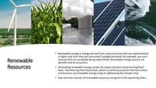 Renewable
Resources
• Renewable energy is energy derived from natural sources that are replenished at
a higher rate than they are consumed. Sunlight and wind, for example, are such
sources that are constantly being replenished. Renewable energy sources are
plentiful and all around us.
• Generating renewable energy creates far lower emissions than burning fossil
fuels. Transitioning from fossil fuels, which currently account for the lion’s share
of emissions, to renewable energy is key to addressing the climate crisis.
• Few common sources of renewable resources are given in the upcoming slides.
 