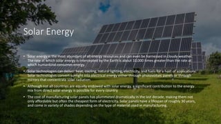 Solar Energy
• Solar energy is the most abundant of all energy resources and can even be harnessed in cloudy weather.
The rate at which solar energy is intercepted by the Earth is about 10,000 times greater than the rate at
which humankind consumes energy.
• Solar technologies can deliver heat, cooling, natural lighting, electricity, and fuels for a host of applications.
Solar technologies convert sunlight into electrical energy either through photovoltaic panels or through
mirrors that concentrate solar radiation.
• Although not all countries are equally endowed with solar energy, a significant contribution to the energy
mix from direct solar energy is possible for every country.
• The cost of manufacturing solar panels has plummeted dramatically in the last decade, making them not
only affordable but often the cheapest form of electricity. Solar panels have a lifespan of roughly 30 years,
and come in variety of shades depending on the type of material used in manufacturing.
 