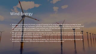 Wind Energy
• Wind energy harnesses the kinetic energy of moving air by using large wind turbines located on land
(onshore) or in sea- or freshwater (offshore). Wind energy has been used for millennia, but onshore and
offshore wind energy technologies have evolved over the last few years to maximize the electricity
produced - with taller turbines and larger rotor diameters.
• Though average wind speeds vary considerably by location, the world’s technical potential for wind
energy exceeds global electricity production, and ample potential exists in most regions of the world to
enable significant wind energy deployment.
• Many parts of the world have strong wind speeds, but the best locations for generating wind power are
sometimes remote ones. Offshore wind power offers tremendous potential.
 