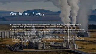 Geothermal Energy
• Geothermal energy utilizes the accessible thermal energy from the Earth’s interior. Heat is
extracted from geothermal reservoirs using wells or other means.
• Reservoirs that are naturally sufficiently hot and permeable are called hydrothermal reservoirs,
whereas reservoirs that are sufficiently hot but that are improved with hydraulic stimulation are
called enhanced geothermal systems.
• Once at the surface, fluids of various temperatures can be used to generate electricity. The
technology for electricity generation from hydrothermal reservoirs is mature and reliable, and
has been operating for more than 100 years.
 