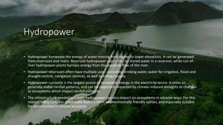 Hydropower
• Hydropower harnesses the energy of water moving from higher to lower elevations. It can be generated
from reservoirs and rivers. Reservoir hydropower plants rely on stored water in a reservoir, while run-of-
river hydropower plants harness energy from the available flow of the river.
• Hydropower reservoirs often have multiple uses - providing drinking water, water for irrigation, flood and
drought control, navigation services, as well as energy supply.
• Hydropower currently is the largest source of renewable energy in the electricity sector. It relies on
generally stable rainfall patterns, and can be negatively impacted by climate-induced droughts or changes
to ecosystems which impact rainfall patterns.
• The infrastructure needed to create hydropower can also impact on ecosystems in adverse ways. For this
reason, many consider small-scale hydro a more environmentally-friendly option, and especially suitable
for communities in remote locations.
 