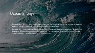 Ocean Energy
• Ocean energy derives from technologies that use the kinetic and thermal energy of seawater -
waves or currents for instance - to produce electricity or heat.
• Ocean energy systems are still at an early stage of development, with a number of prototype
wave and tidal current devices being explored. The theoretical potential for ocean energy
easily exceeds present human energy requirements.
 