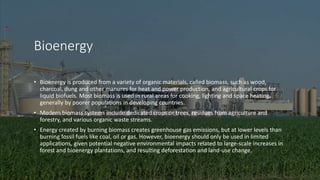 Bioenergy
• Bioenergy is produced from a variety of organic materials, called biomass, such as wood,
charcoal, dung and other manures for heat and power production, and agricultural crops for
liquid biofuels. Most biomass is used in rural areas for cooking, lighting and space heating,
generally by poorer populations in developing countries.
• Modern biomass systems include dedicated crops or trees, residues from agriculture and
forestry, and various organic waste streams.
• Energy created by burning biomass creates greenhouse gas emissions, but at lower levels than
burning fossil fuels like coal, oil or gas. However, bioenergy should only be used in limited
applications, given potential negative environmental impacts related to large-scale increases in
forest and bioenergy plantations, and resulting deforestation and land-use change.
 