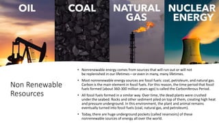 Non Renewable
Resources
• Nonrenewable energy comes from sources that will run out or will not
be replenished in our lifetimes—or even in many, many lifetimes.
• Most nonrenewable energy sources are fossil fuels: coal, petroleum, and natural gas.
Carbon is the main element in fossil fuels. For this reason, the time period that fossil
fuels formed (about 360-300 million years ago) is called the Carboniferous Period.
• All fossil fuels formed in a similar way. Over time, the dead plants were crushed
under the seabed. Rocks and other sediment piled on top of them, creating high heat
and pressure underground. In this environment, the plant and animal remains
eventually turned into fossil fuels (coal, natural gas, and petroleum).
• Today, there are huge underground pockets (called reservoirs) of these
nonrenewable sources of energy all over the world.
 