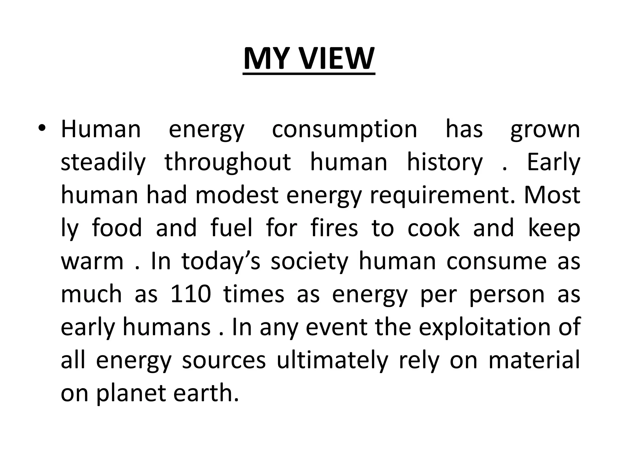 MY VIEW
• Human energy consumption has grown
steadily throughout human history . Early
human had modest energy requirement. Most
ly food and fuel for fires to cook and keep
warm . In today’s society human consume as
much as 110 times as energy per person as
early humans . In any event the exploitation of
all energy sources ultimately rely on material
on planet earth.
 