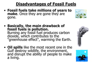 Disadvantages of Fossil Fuels
• Fossil fuels take millions of years to
make. Once they are gone they are
gone.
• Basically, the main drawback of
fossil fuels is pollution.
Burning any fossil fuel produces carbon
dioxide, which contributes to the
"greenhouse effect", warming the Earth.
• Oil spills like the most recent one in the
Gulf destroy wildlife, the environment,
and disrupt the ability of people to make
a living.
 