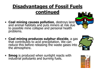 Disadvantages of Fossil Fuels
continued
• Coal mining causes pollution, destroys land
and animal habitats and puts miners at risk due
to possible mine collapse and personal health
problems.
• Coal mining produces sulphur dioxide, a gas
that contributes to acid precipitation. We can
reduce this before releasing the waste gases into
the atmosphere.
• Smog is produced when sunlight reacts with
industrial pollutants and burning fuels.
 