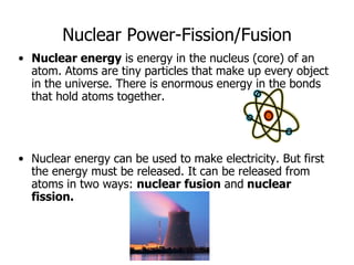 Nuclear Power-Fission/Fusion
• Nuclear energy is energy in the nucleus (core) of an
atom. Atoms are tiny particles that make up every object
in the universe. There is enormous energy in the bonds
that hold atoms together.
• Nuclear energy can be used to make electricity. But first
the energy must be released. It can be released from
atoms in two ways: nuclear fusion and nuclear
fission.
 