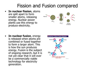 Fission and Fusion compared
• In nuclear fission, atoms
are split apart to form
smaller atoms, releasing
energy. Nuclear power
plants use this energy to
produce electricity.
• In nuclear fusion, energy
is released when atoms are
combined or fused together
to form a larger atom. This
is how the sun produces
energy. Fusion is the subject
of ongoing research, but it is
not yet clear that it will ever
be a commercially viable
technology for electricity
generation.
 