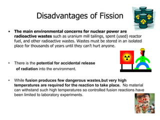 Disadvantages of Fission
• The main environmental concerns for nuclear power are
radioactive wastes such as uranium mill tailings, spent (used) reactor
fuel, and other radioactive wastes. Wastes must be stored in an isolated
place for thousands of years until they can’t hurt anyone.
• There is the potential for accidental release
of radiation into the environment.
• While fusion produces few dangerous wastes,but very high
temperatures are required for the reaction to take place. No material
can withstand such high temperatures so controlled fusion reactions have
been limited to laboratory experiments.
 