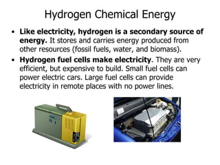 Hydrogen Chemical Energy
• Like electricity, hydrogen is a secondary source of
energy. It stores and carries energy produced from
other resources (fossil fuels, water, and biomass).
• Hydrogen fuel cells make electricity. They are very
efficient, but expensive to build. Small fuel cells can
power electric cars. Large fuel cells can provide
electricity in remote places with no power lines.
 