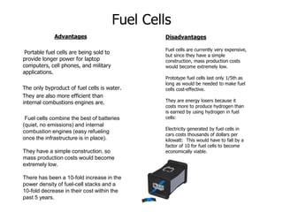 Fuel Cells
Advantages
Portable fuel cells are being sold to
provide longer power for laptop
computers, cell phones, and military
applications.
The only byproduct of fuel cells is water.
They are also more efficient than
internal combustions engines are.
Fuel cells combine the best of batteries
(quiet, no emissions) and internal
combustion engines (easy refueling
once the infrastructure is in place).
They have a simple construction, so
mass production costs would become
extremely low.
There has been a 10-fold increase in the
power density of fuel-cell stacks and a
10-fold decrease in their cost within the
past 5 years.
Disadvantages
Fuel cells are currently very expensive,
but since they have a simple
construction, mass production costs
would become extremely low.
Prototype fuel cells last only 1/5th as
long as would be needed to make fuel
cells cost-effective.
They are energy losers because it
costs more to produce hydrogen than
is earned by using hydrogen in fuel
cells:
Electricity generated by fuel cells in
cars costs thousands of dollars per
kilowatt: This would have to fall by a
factor of 10 for fuel cells to become
economically viable.
 
