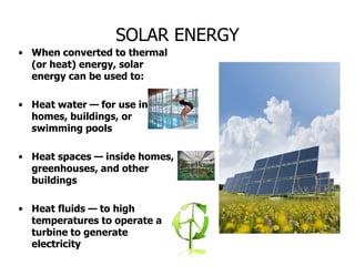SOLAR ENERGY
• When converted to thermal
(or heat) energy, solar
energy can be used to:
• Heat water — for use in
homes, buildings, or
swimming pools
• Heat spaces — inside homes,
greenhouses, and other
buildings
• Heat fluids — to high
temperatures to operate a
turbine to generate
electricity
 