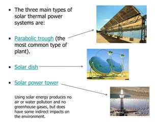 • The three main types of
solar thermal power
systems are:
• Parabolic trough (the
most common type of
plant).
• Solar dish
• Solar power tower
Using solar energy produces no
air or water pollution and no
greenhouse gases, but does
have some indirect impacts on
the environment.
 