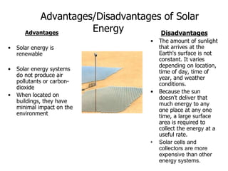 Advantages/Disadvantages of Solar
Energy
Advantages
• Solar energy is
renewable
• Solar energy systems
do not produce air
pollutants or carbon-
dioxide
• When located on
buildings, they have
minimal impact on the
environment
Disadvantages
• The amount of sunlight
that arrives at the
Earth's surface is not
constant. It varies
depending on location,
time of day, time of
year, and weather
conditions.
• Because the sun
doesn't deliver that
much energy to any
one place at any one
time, a large surface
area is required to
collect the energy at a
useful rate.
• Solar cells and
collectors are more
expensive than other
energy systems.
 