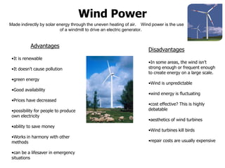 Wind Power
Made indirectly by solar energy through the uneven heating of air. Wind power is the use
of a windmill to drive an electric generator.
Advantages
•It is renewable
•It doesn’t cause pollution
•green energy
•Good availability
•Prices have decreased
•possibility for people to produce
own electricity
•ability to save money
•Works in harmony with other
methods
•can be a lifesaver in emergency
situations
Disadvantages
•In some areas, the wind isn’t
strong enough or frequent enough
to create energy on a large scale.
•Wind is unpredictable
•wind energy is fluctuating
•cost effective? This is highly
debatable
•aesthetics of wind turbines
•Wind turbines kill birds
•repair costs are usually expensive
 