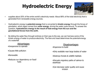 Hydroelectric Energy
• supplies about 20% of the entire world’s electricity needs -About 88% of the total electricity that is
generated from renewable energy sources.
• Hydroelectric energy is potential energy that is converted to kinetic energy through the forces of
gravitation, which again comes from solar energy, driving the water cycle around. To answer the
question, hydroelectric energy is the result of heat energy from the sun and the
gravitational forces from the earth.
• By letting the water flow through turbines on their way to the sea, we can harness some of the
kinetic energy of water to produce electricity. The flow and head determines the potential energy
of a waterfall.
Advantages
•Inexpensive to operate
•Causes little pollution
•Renewable
•Reduces our dependency on fossil
fuels
Disadvantages
•Expensive to build
•Only available near large bodies of water
•Destroys forests & wildlife habitats
•Disrupts migratory paths of salmon &
steelhead
•Can decrease water quality and cause
erosion
 