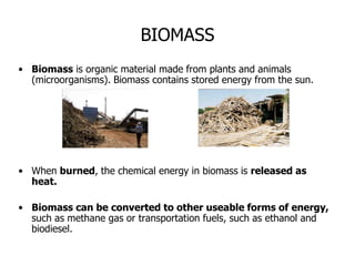 BIOMASS
• Biomass is organic material made from plants and animals
(microorganisms). Biomass contains stored energy from the sun.
• When burned, the chemical energy in biomass is released as
heat.
• Biomass can be converted to other useable forms of energy,
such as methane gas or transportation fuels, such as ethanol and
biodiesel.
 