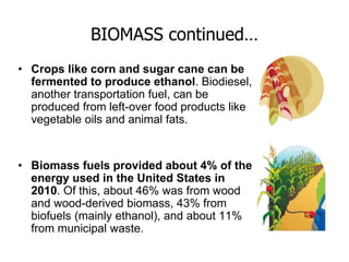 BIOMASS continued…
• Crops like corn and sugar cane can be
fermented to produce ethanol. Biodiesel,
another transportation fuel, can be
produced from left-over food products like
vegetable oils and animal fats.
• Biomass fuels provided about 4% of the
energy used in the United States in
2010. Of this, about 46% was from wood
and wood-derived biomass, 43% from
biofuels (mainly ethanol), and about 11%
from municipal waste.
 