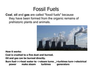 Fossil Fuels
Coal, oil and gas are called "fossil fuels" because
they have been formed from the organic remains of
prehistoric plants and animals.
How it works:
Coal is crushed to a fine dust and burned.
Oil and gas can be burned directly.
Burn fuel->>heat water to ->steam turns _>turbines turn->electrical
power make steam turbines generators
 