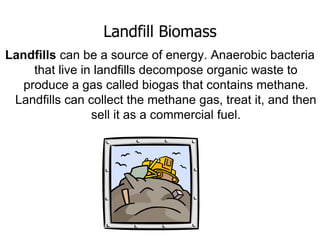 Landfill Biomass
Landfills can be a source of energy. Anaerobic bacteria
that live in landfills decompose organic waste to
produce a gas called biogas that contains methane.
Landfills can collect the methane gas, treat it, and then
sell it as a commercial fuel.
 