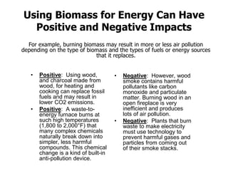 Using Biomass for Energy Can Have
Positive and Negative Impacts
• Positive: Using wood,
and charcoal made from
wood, for heating and
cooking can replace fossil
fuels and may result in
lower CO2 emissions.
• Positive: A waste-to-
energy furnace burns at
such high temperatures
(1,800 to 2,000°F) that
many complex chemicals
naturally break down into
simpler, less harmful
compounds. This chemical
change is a kind of built-in
anti-pollution device.
• Negative: However, wood
smoke contains harmful
pollutants like carbon
monoxide and particulate
matter. Burning wood in an
open fireplace is very
inefficient and produces
lots of air pollution.
• Negative: Plants that burn
waste to make electricity
must use technology to
prevent harmful gases and
particles from coming out
of their smoke stacks.
For example, burning biomass may result in more or less air pollution
depending on the type of biomass and the types of fuels or energy sources
that it replaces.
 