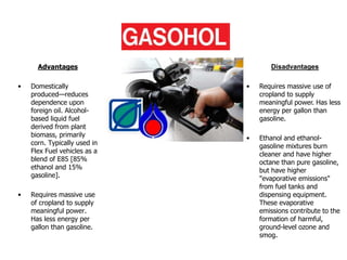 Gasohol
Advantages
• Domestically
produced—reduces
dependence upon
foreign oil. Alcohol-
based liquid fuel
derived from plant
biomass, primarily
corn. Typically used in
Flex Fuel vehicles as a
blend of E85 [85%
ethanol and 15%
gasoline].
• Requires massive use
of cropland to supply
meaningful power.
Has less energy per
gallon than gasoline.
Disadvantages
• Requires massive use of
cropland to supply
meaningful power. Has less
energy per gallon than
gasoline.
• Ethanol and ethanol-
gasoline mixtures burn
cleaner and have higher
octane than pure gasoline,
but have higher
"evaporative emissions"
from fuel tanks and
dispensing equipment.
These evaporative
emissions contribute to the
formation of harmful,
ground-level ozone and
smog.
 
