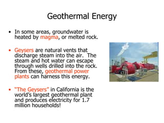 Geothermal Energy
• In some areas, groundwater is
heated by magma, or melted rock.
• Geysers are natural vents that
discharge steam into the air. The
steam and hot water can escape
through wells drilled into the rock.
From these, geothermal power
plants can harness this energy.
• “The Geysers” in California is the
world’s largest geothermal plant
and produces electricity for 1.7
million households!
 