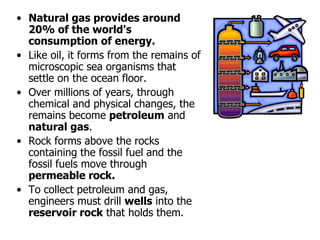 • Natural gas provides around
20% of the world's
consumption of energy.
• Like oil, it forms from the remains of
microscopic sea organisms that
settle on the ocean floor.
• Over millions of years, through
chemical and physical changes, the
remains become petroleum and
natural gas.
• Rock forms above the rocks
containing the fossil fuel and the
fossil fuels move through
permeable rock.
• To collect petroleum and gas,
engineers must drill wells into the
reservoir rock that holds them.
 