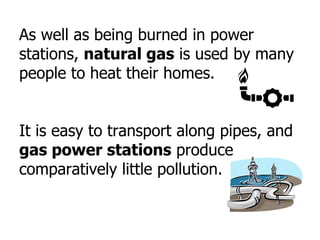 As well as being burned in power
stations, natural gas is used by many
people to heat their homes.
It is easy to transport along pipes, and
gas power stations produce
comparatively little pollution.
 